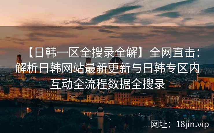 【日韩一区全搜录全解】全网直击：解析日韩网站最新更新与日韩专区内互动全流程数据全搜录  第2张