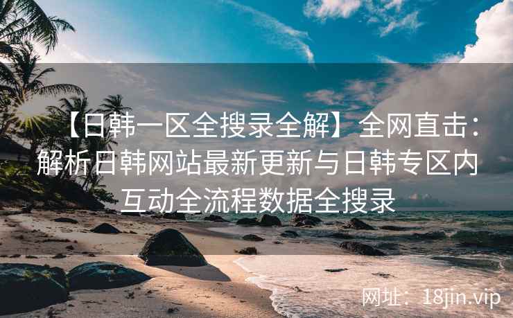 【日韩一区全搜录全解】全网直击：解析日韩网站最新更新与日韩专区内互动全流程数据全搜录  第1张