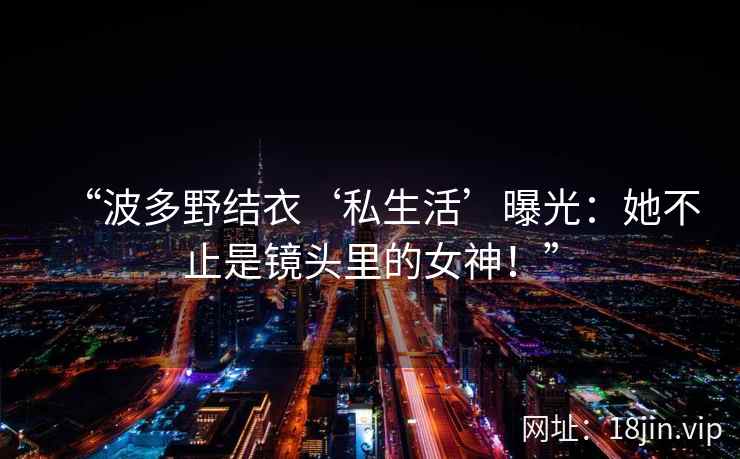 “波多野结衣‘私生活’曝光：她不止是镜头里的女神！”