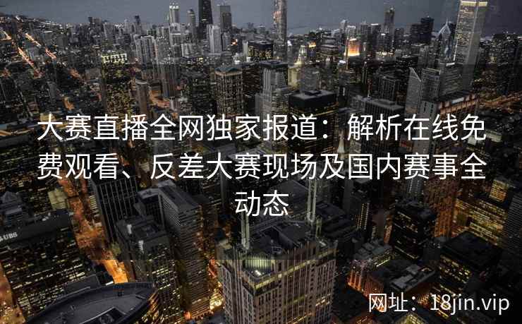 大赛直播全网独家报道：解析在线免费观看、反差大赛现场及国内赛事全动态