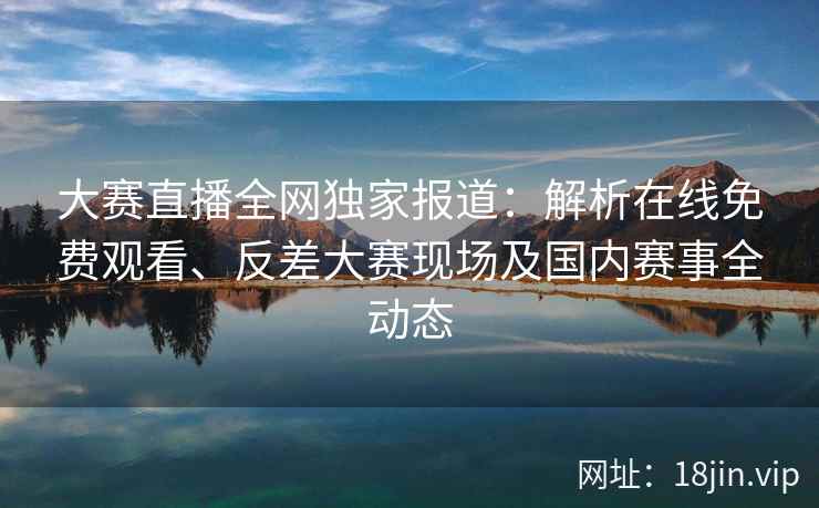 大赛直播全网独家报道：解析在线免费观看、反差大赛现场及国内赛事全动态  第2张
