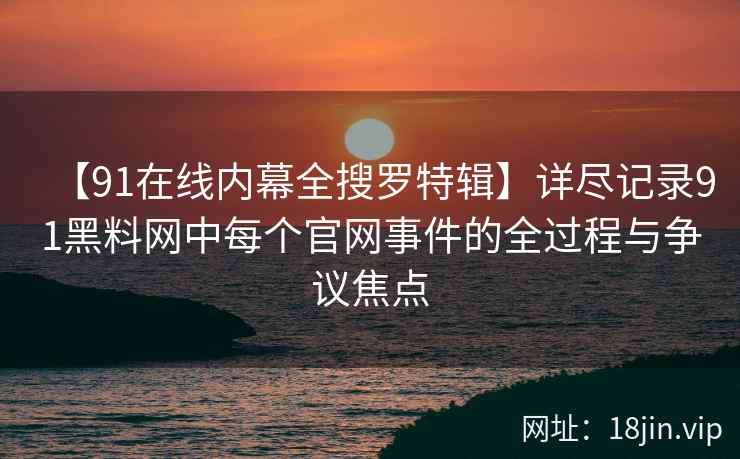 【91在线内幕全搜罗特辑】详尽记录91黑料网中每个官网事件的全过程与争议焦点