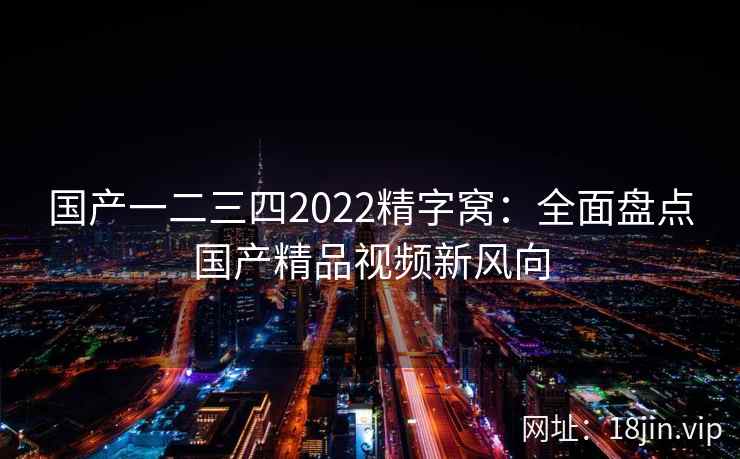 国产一二三四2022精字窝：全面盘点国产精品视频新风向