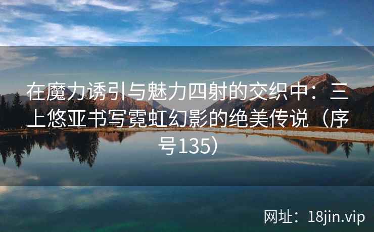 在魔力诱引与魅力四射的交织中：三上悠亚书写霓虹幻影的绝美传说（序号135）