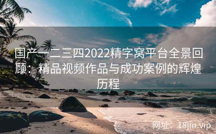 国产一二三四2022精字窝平台全景回顾：精品视频作品与成功案例的辉煌历程