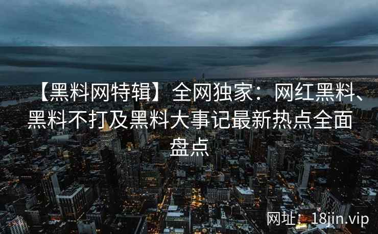 【黑料网特辑】全网独家：网红黑料、黑料不打及黑料大事记最新热点全面盘点
