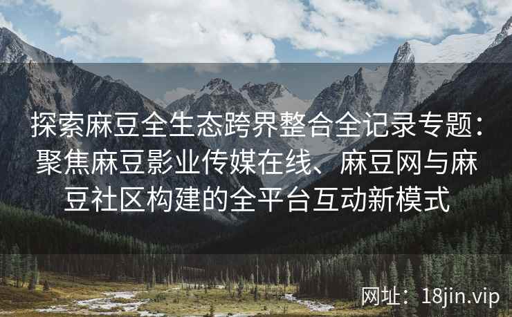 探索麻豆全生态跨界整合全记录专题：聚焦麻豆影业传媒在线、麻豆网与麻豆社区构建的全平台互动新模式