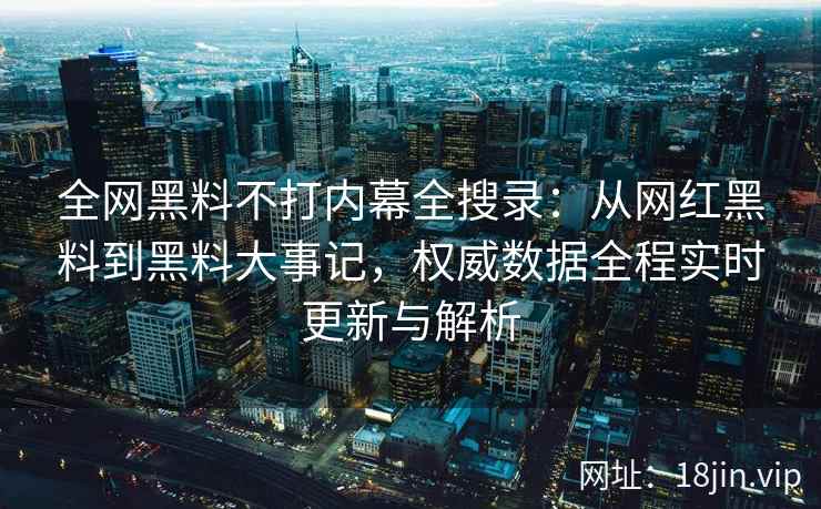 全网黑料不打内幕全搜录：从网红黑料到黑料大事记，权威数据全程实时更新与解析