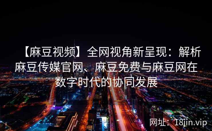 【麻豆视频】全网视角新呈现：解析麻豆传媒官网、麻豆免费与麻豆网在数字时代的协同发展