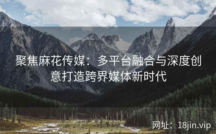 聚焦麻花传媒：多平台融合与深度创意打造跨界媒体新时代
