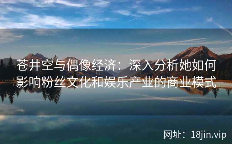 苍井空与偶像经济：深入分析她如何影响粉丝文化和娱乐产业的商业模式