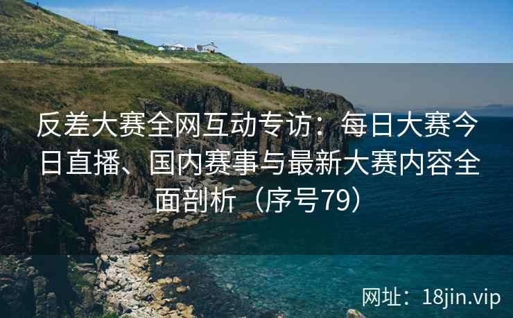 反差大赛全网互动专访：每日大赛今日直播、国内赛事与最新大赛内容全面剖析（序号79）