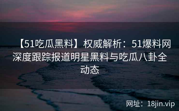 【51吃瓜黑料】权威解析：51爆料网深度跟踪报道明星黑料与吃瓜八卦全动态