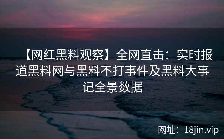 【网红黑料观察】全网直击：实时报道黑料网与黑料不打事件及黑料大事记全景数据