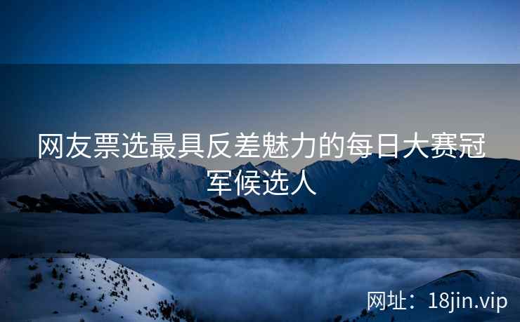 网友票选最具反差魅力的每日大赛冠军候选人