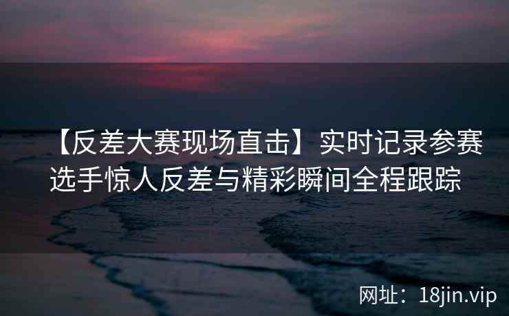 【反差大赛现场直击】实时记录参赛选手惊人反差与精彩瞬间全程跟踪