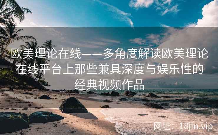 欧美理论在线——多角度解读欧美理论在线平台上那些兼具深度与娱乐性的经典视频作品