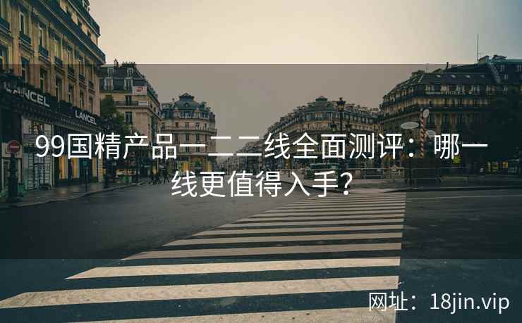 99国精产品一二二线全面测评：哪一线更值得入手？