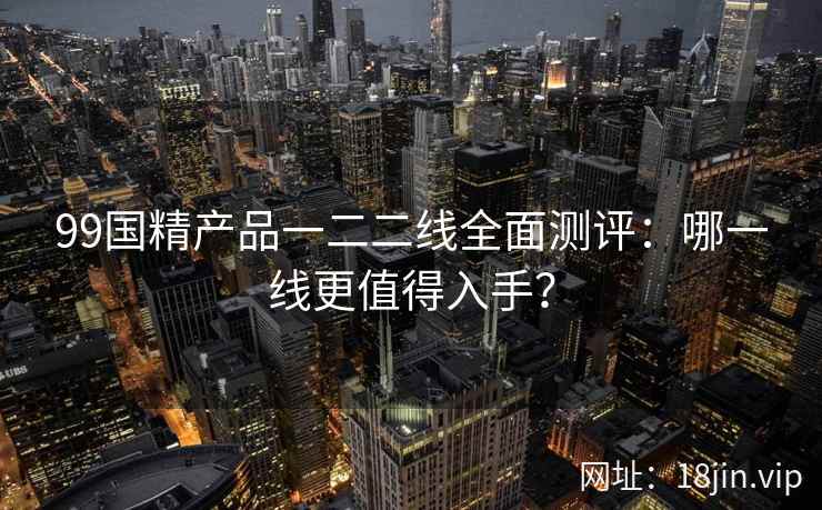 99国精产品一二二线全面测评：哪一线更值得入手？  第2张