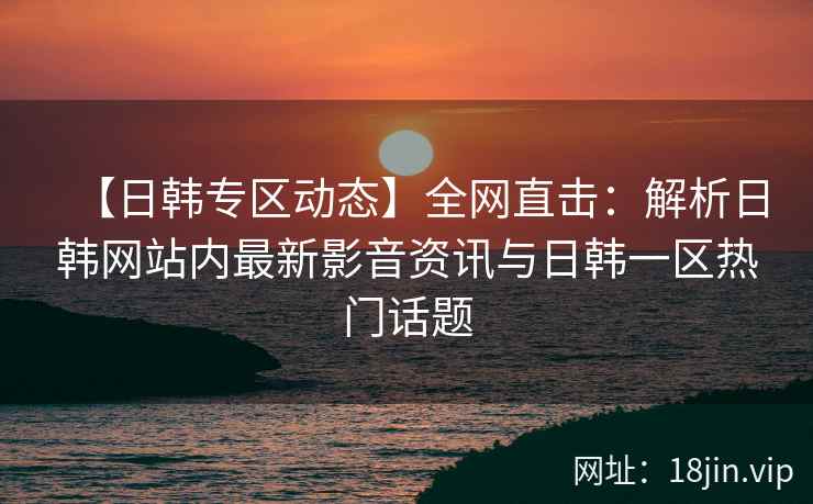 【日韩专区动态】全网直击：解析日韩网站内最新影音资讯与日韩一区热门话题