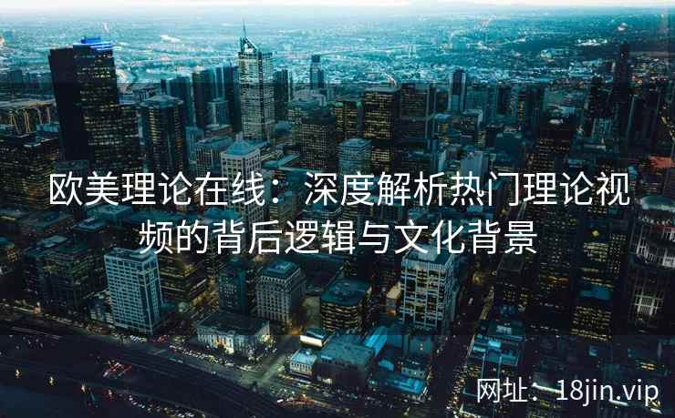 欧美理论在线：深度解析热门理论视频的背后逻辑与文化背景