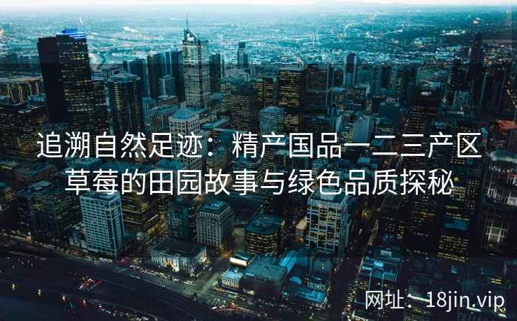 追溯自然足迹：精产国品一二三产区草莓的田园故事与绿色品质探秘  第2张