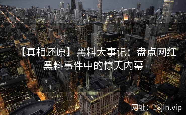 【真相还原】黑料大事记：盘点网红黑料事件中的惊天内幕