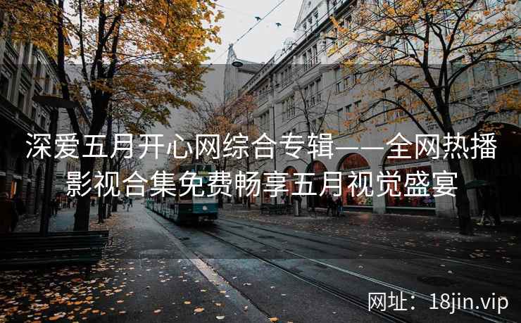 深爱五月开心网综合专辑——全网热播影视合集免费畅享五月视觉盛宴