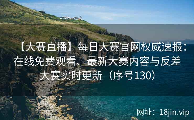 【大赛直播】每日大赛官网权威速报：在线免费观看、最新大赛内容与反差大赛实时更新（序号130）