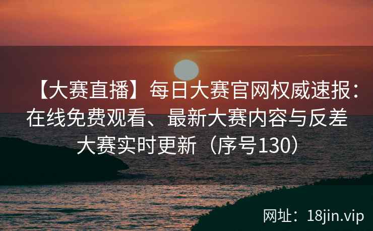 【大赛直播】每日大赛官网权威速报：在线免费观看、最新大赛内容与反差大赛实时更新（序号130）  第2张
