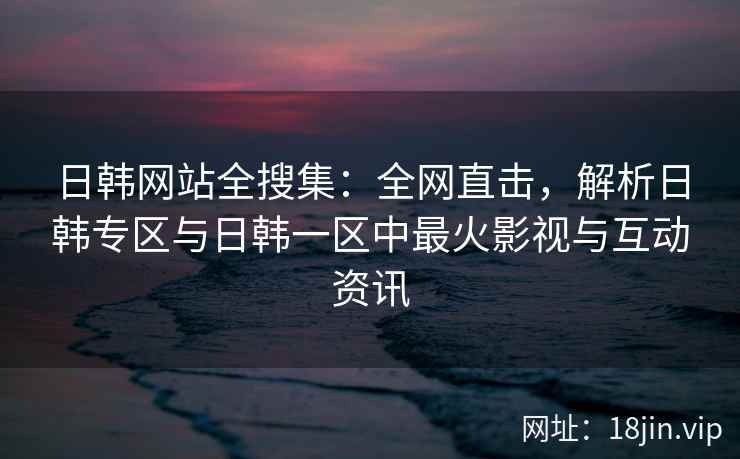 日韩网站全搜集：全网直击，解析日韩专区与日韩一区中最火影视与互动资讯