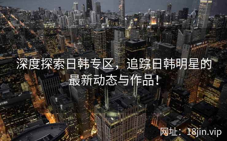 深度探索日韩专区，追踪日韩明星的最新动态与作品！