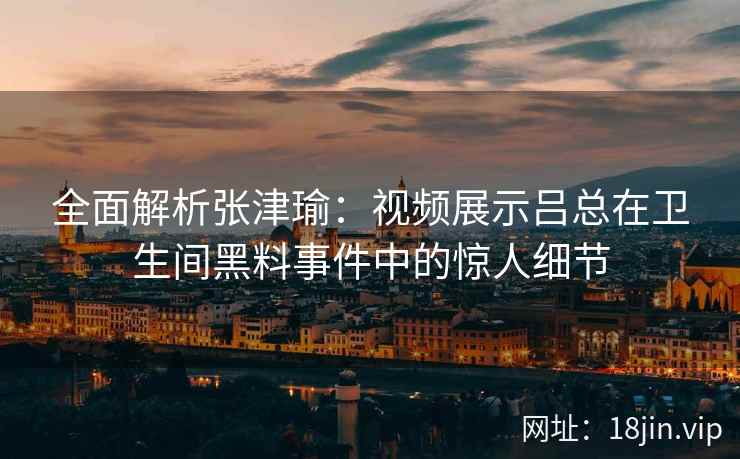 全面解析张津瑜：视频展示吕总在卫生间黑料事件中的惊人细节