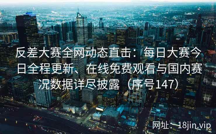 反差大赛全网动态直击：每日大赛今日全程更新、在线免费观看与国内赛况数据详尽披露（序号147）
