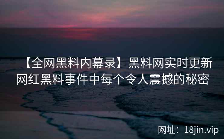 【全网黑料内幕录】黑料网实时更新网红黑料事件中每个令人震撼的秘密