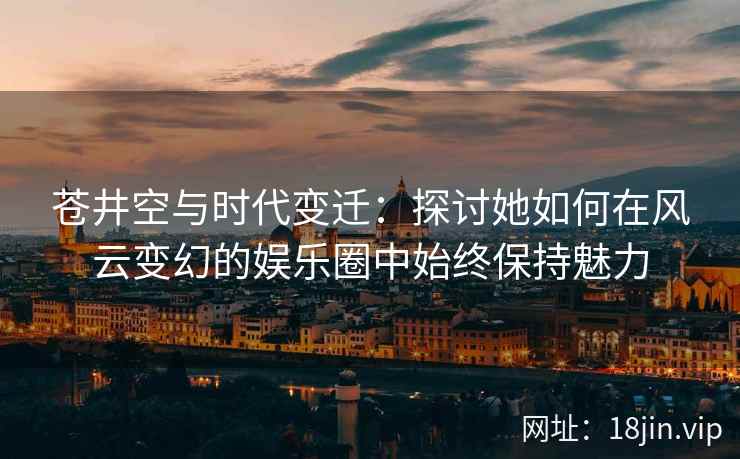 苍井空与时代变迁：探讨她如何在风云变幻的娱乐圈中始终保持魅力  第2张