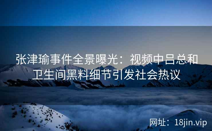 张津瑜事件全景曝光：视频中吕总和卫生间黑料细节引发社会热议