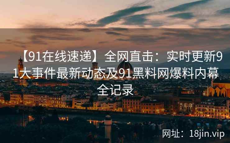 【91在线速递】全网直击：实时更新91大事件最新动态及91黑料网爆料内幕全记录