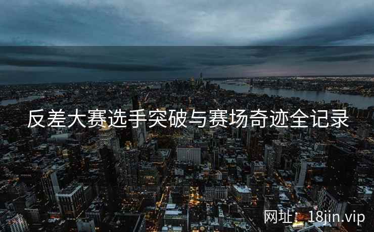 反差大赛选手突破与赛场奇迹全记录