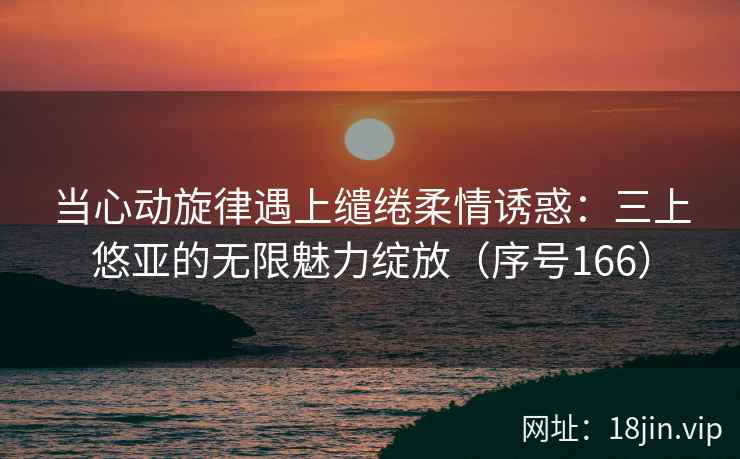 当心动旋律遇上缱绻柔情诱惑：三上悠亚的无限魅力绽放（序号166）  第1张