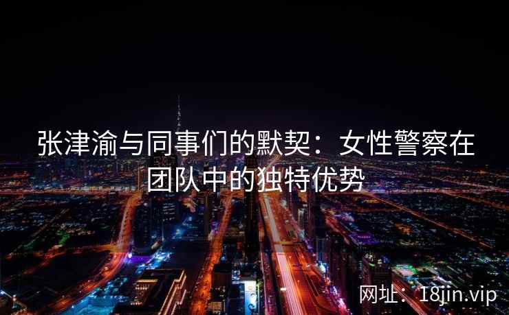 张津渝与同事们的默契：女性警察在团队中的独特优势