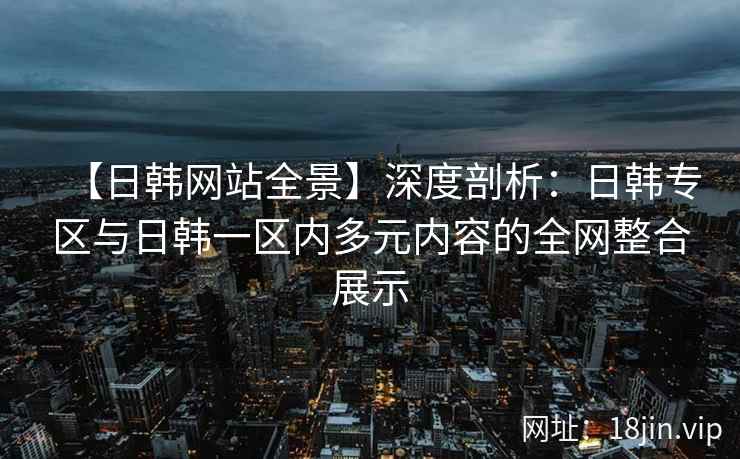 【日韩网站全景】深度剖析：日韩专区与日韩一区内多元内容的全网整合展示