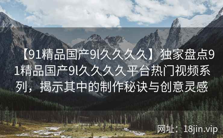 【91精品国产9l久久久久】独家盘点91精品国产9l久久久久平台热门视频系列，揭示其中的制作秘诀与创意灵感
