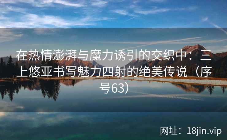 在热情澎湃与魔力诱引的交织中：三上悠亚书写魅力四射的绝美传说（序号63）