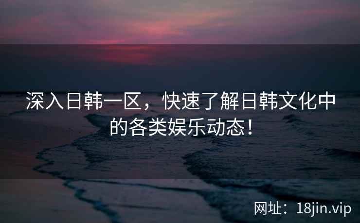 深入日韩一区，快速了解日韩文化中的各类娱乐动态！