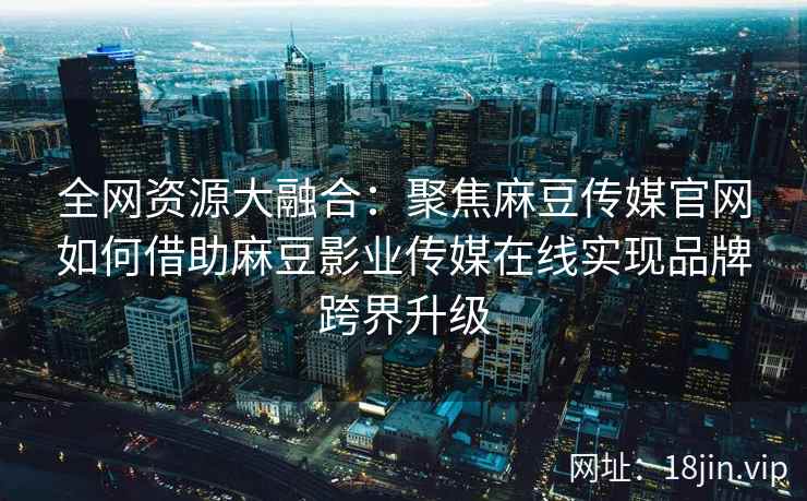 全网资源大融合：聚焦麻豆传媒官网如何借助麻豆影业传媒在线实现品牌跨界升级  第2张
