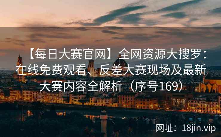 【每日大赛官网】全网资源大搜罗：在线免费观看、反差大赛现场及最新大赛内容全解析（序号169）