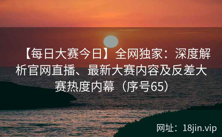 【每日大赛今日】全网独家：深度解析官网直播、最新大赛内容及反差大赛热度内幕（序号65）  第2张